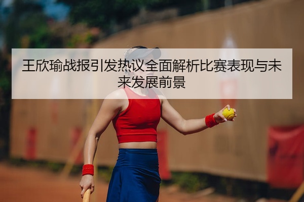 王欣瑜战报引发热议全面解析比赛表现与未来发展前景